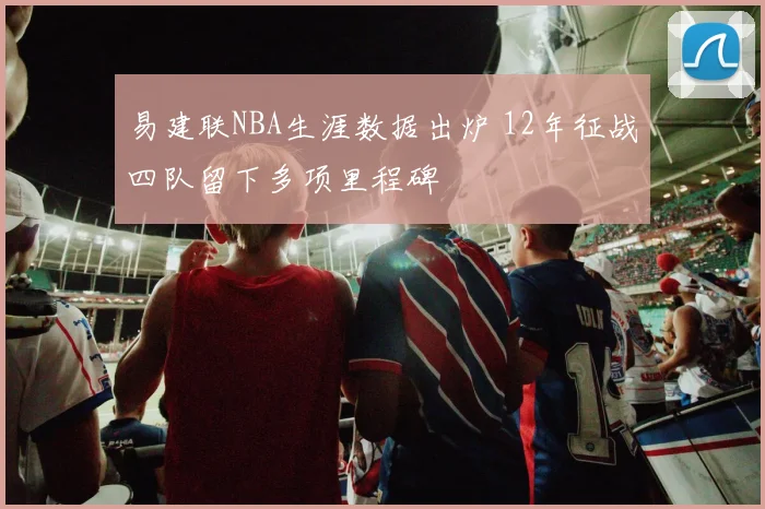 易建联NBA生涯数据出炉 12年征战四队留下多项里程碑