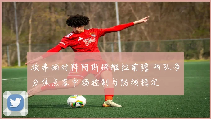 埃弗顿对阵阿斯顿维拉前瞻 两队争分焦点落中场控制与防线稳定