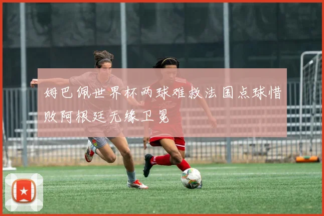 姆巴佩世界杯两球难救法国点球惜败阿根廷无缘卫冕