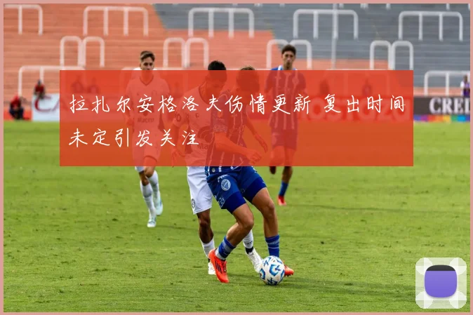 拉扎尔安格洛夫伤情更新 复出时间未定引发关注