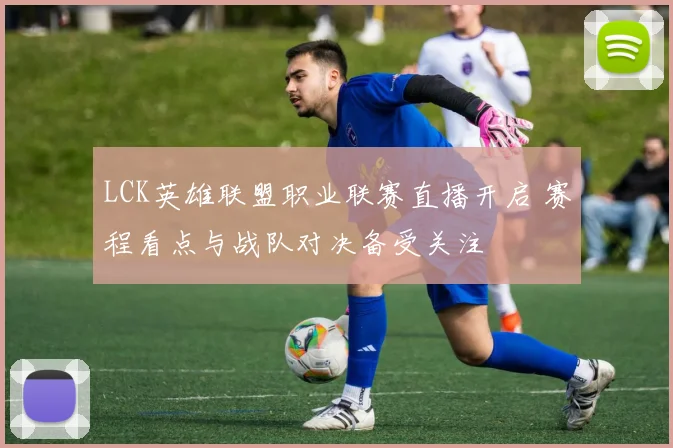 LCK英雄联盟职业联赛直播开启 赛程看点与战队对决备受关注
