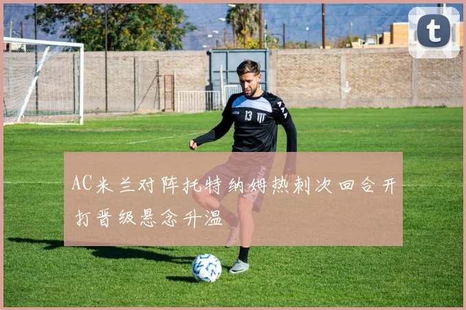 AC米兰对阵托特纳姆热刺次回合开打晋级悬念升温