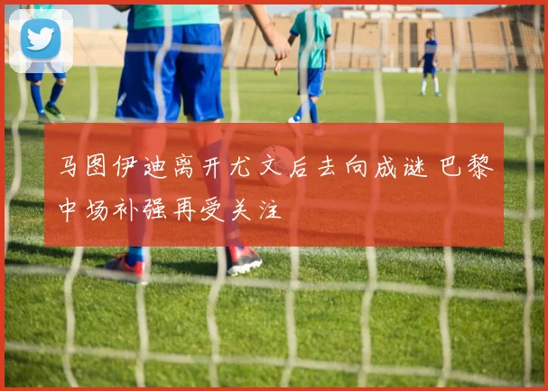 马图伊迪离开尤文后去向成谜 巴黎中场补强再受关注