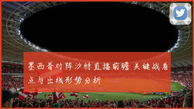 墨西哥对阵沙特直播前瞻 关键战看点与出线形势分析