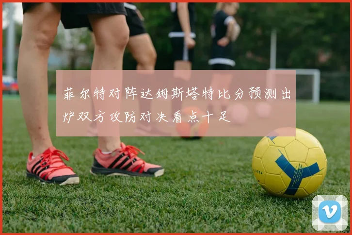 菲尔特对阵达姆斯塔特比分预测出炉双方攻防对决看点十足