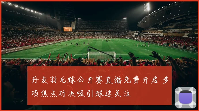 丹麦羽毛球公开赛直播免费开启 多项焦点对决吸引球迷关注