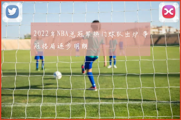 2022年NBA总冠军热门球队出炉 争冠格局逐步明朗