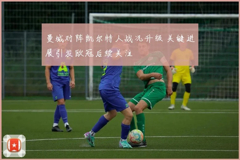 曼城对阵凯尔特人战况升级 关键进展引发欧冠后续关注