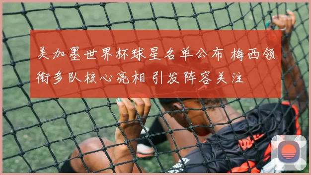 美加墨世界杯球星名单公布 梅西领衔多队核心亮相 引发阵容关注