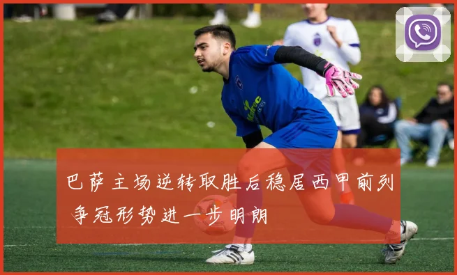 巴萨主场逆转取胜后稳居西甲前列 争冠形势进一步明朗