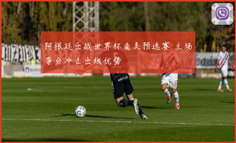 阿根廷出战世界杯南美预选赛 主场争分冲击出线优势