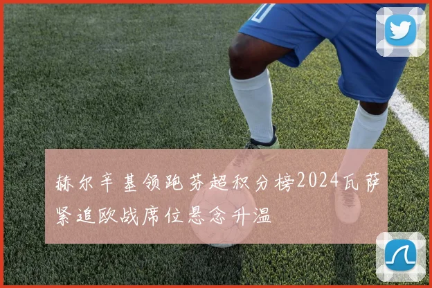 赫尔辛基领跑芬超积分榜2024瓦萨紧追欧战席位悬念升温