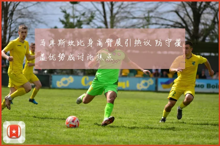 马库斯坎比身高臂展引热议 防守覆盖优势成讨论焦点
