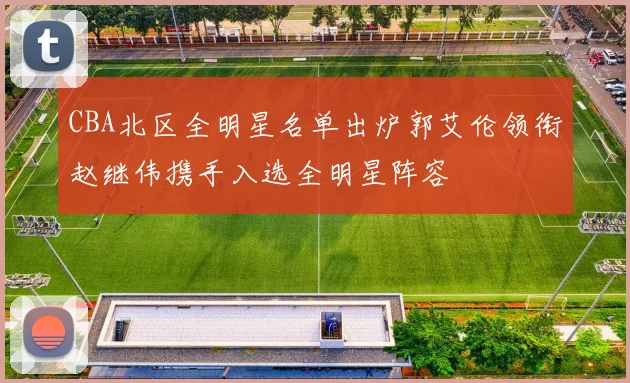 CBA北区全明星名单出炉郭艾伦领衔赵继伟携手入选全明星阵容