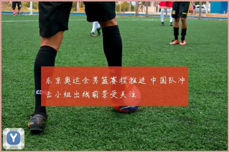 东京奥运会男篮赛程推进 中国队冲击小组出线前景受关注
