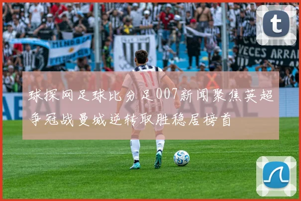 球探网足球比分足007新闻聚焦英超争冠战曼城逆转取胜稳居榜首