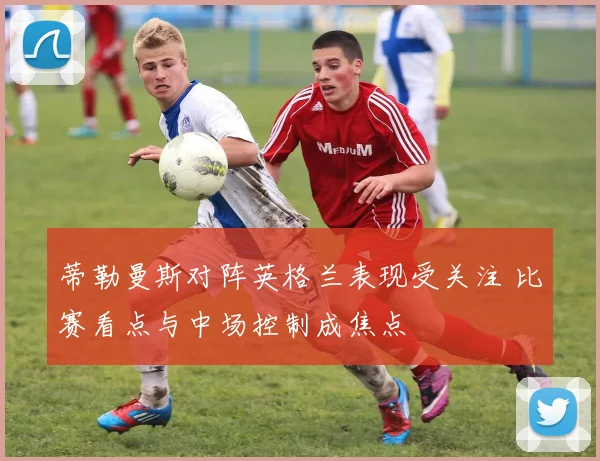 蒂勒曼斯对阵英格兰表现受关注 比赛看点与中场控制成焦点