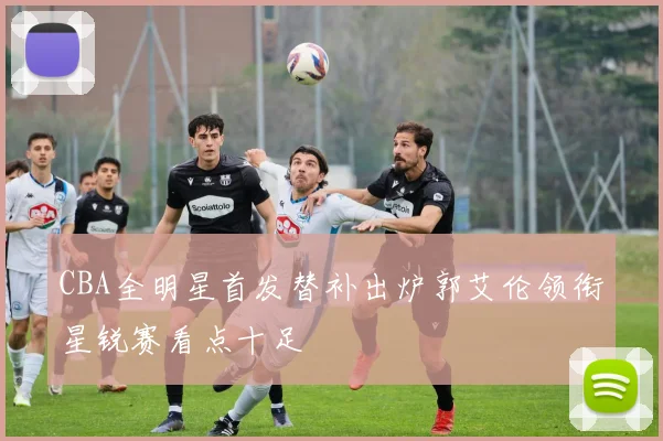 CBA全明星首发替补出炉郭艾伦领衔星锐赛看点十足