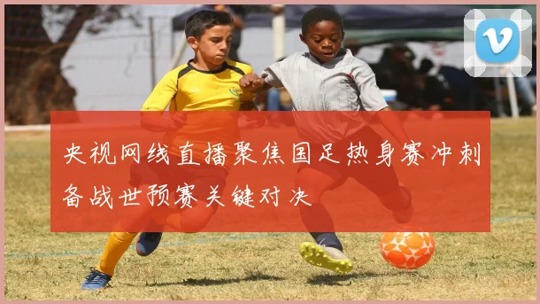 央视网线直播聚焦国足热身赛冲刺备战世预赛关键对决