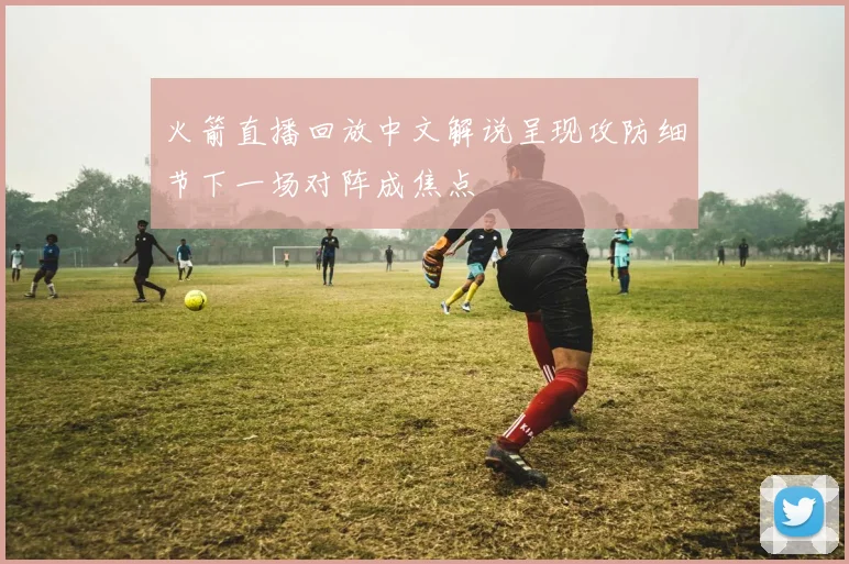 火箭直播回放中文解说呈现攻防细节下一场对阵成焦点