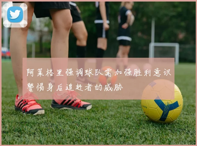 阿莱格里强调球队需加强胜利意识警惕身后追赶者的威胁