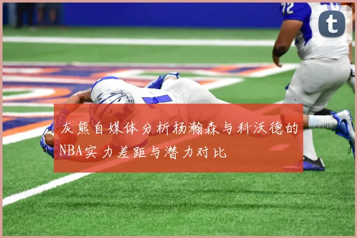 灰熊自媒体分析杨瀚森与科沃德的NBA实力差距与潜力对比