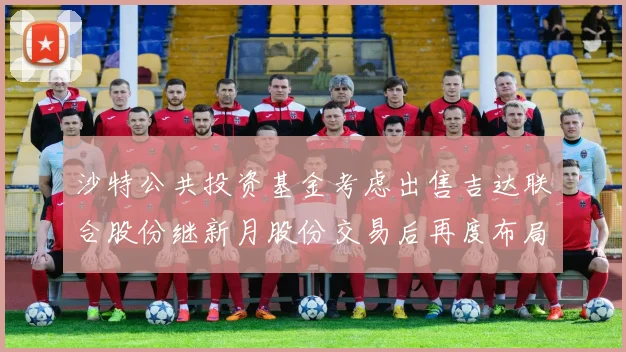沙特公共投资基金考虑出售吉达联合股份继新月股份交易后再度布局调整