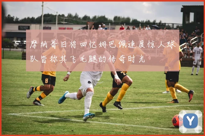 摩纳哥旧将回忆姆巴佩速度惊人球队皆称其飞毛腿的传奇时光