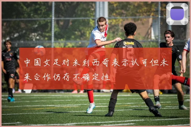 中国女足对米利西奇表示认可但未来合作仍存不确定性