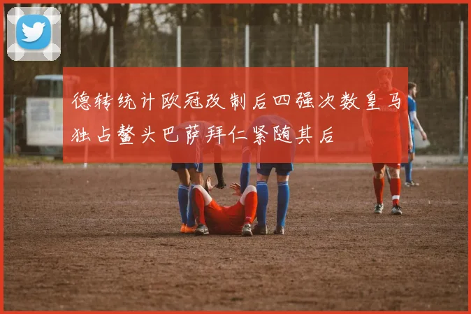 德转统计欧冠改制后四强次数皇马独占鳌头巴萨拜仁紧随其后