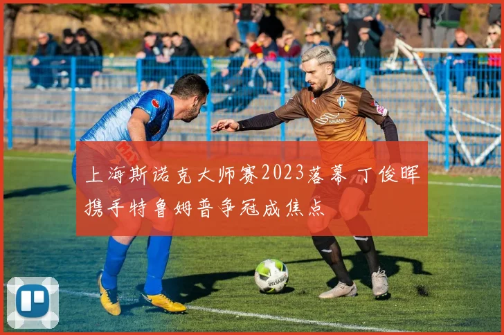 上海斯诺克大师赛2023落幕 丁俊晖携手特鲁姆普争冠成焦点