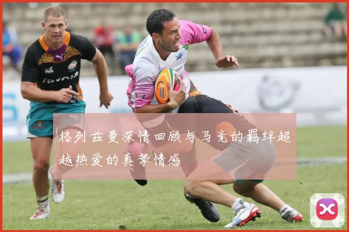 格列兹曼深情回顾与马竞的羁绊超越热爱的真挚情感