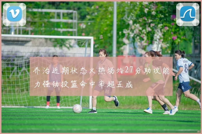 乔治近期状态火热场均27分助攻能力强劲投篮命中率超五成