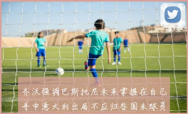 齐沃强调巴斯托尼未来掌握在自己手中意大利出局不应归咎国米球员