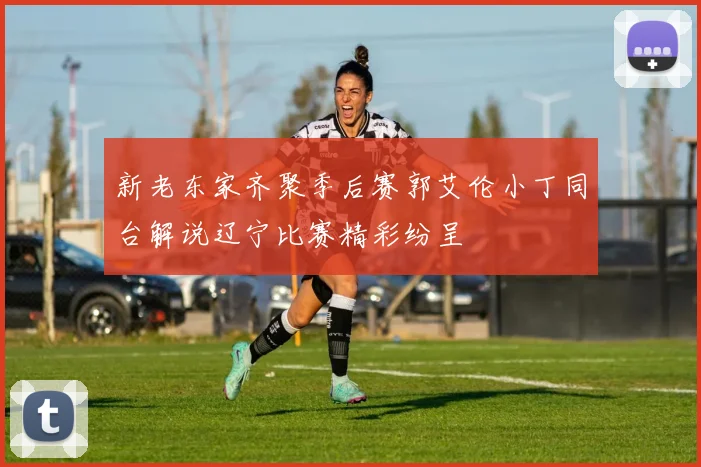 新老东家齐聚季后赛郭艾伦小丁同台解说辽宁比赛精彩纷呈
