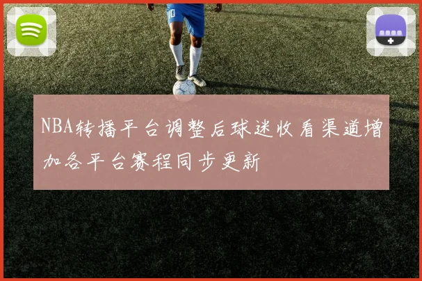 NBA转播平台调整后球迷收看渠道增加各平台赛程同步更新