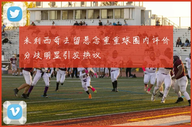 米利西奇去留悬念重重球圈内评价分歧明显引发热议