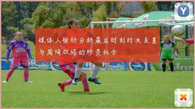 媒体人徐昕分析最后时刻对决麦基与周琦双塔的珍贵机会