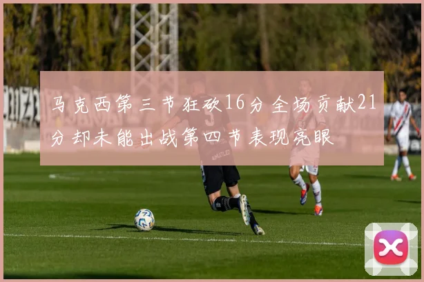 马克西第三节狂砍16分全场贡献21分却未能出战第四节表现亮眼