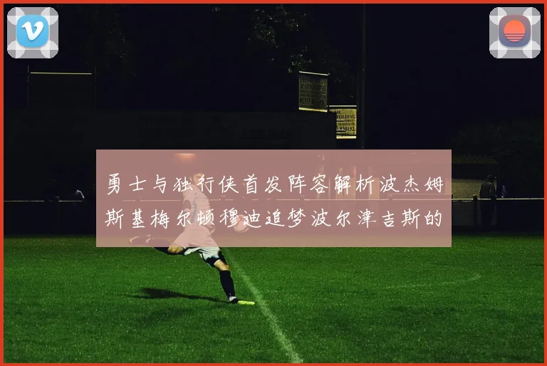 勇士与独行侠首发阵容解析波杰姆斯基梅尔顿穆迪追梦波尔津吉斯的对决亮点