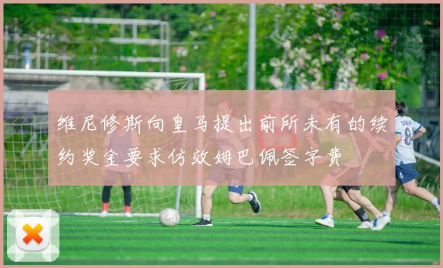 维尼修斯向皇马提出前所未有的续约奖金要求仿效姆巴佩签字费