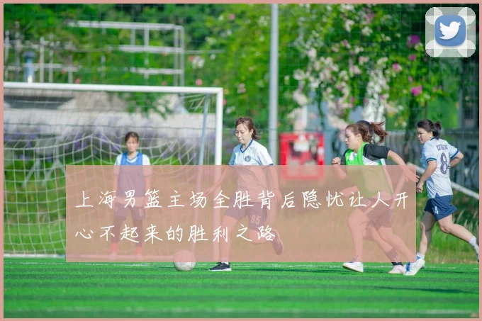 上海男篮主场全胜背后隐忧让人开心不起来的胜利之路